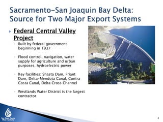  Federal Central Valley
Project
◦ Built by federal government
beginning in 1937
◦ Flood control, navigation, water
supply for agriculture and urban
purposes, hydroelectric power
◦ Key facilities: Shasta Dam, Friant
Dam, Delta-Mendota Canal, Contra
Costa Canal, Delta Cross Channel
◦ Westlands Water District is the largest
contractor
4
 
