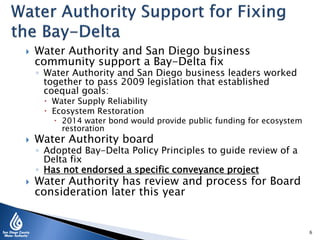  Water Authority and San Diego business
community support a Bay-Delta fix
◦ Water Authority and San Diego business leaders worked
together to pass 2009 legislation that established
coequal goals:
 Water Supply Reliability
 Ecosystem Restoration
 2014 water bond would provide public funding for ecosystem
restoration
 Water Authority board
◦ Adopted Bay-Delta Policy Principles to guide review of a
Delta fix
◦ Has not endorsed a specific conveyance project
 Water Authority has review and process for Board
consideration later this year
6
 