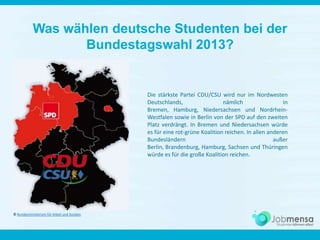 Was wählen deutsche Studenten bei der
Bundestagswahl 2013?
Die stärkste Partei CDU/CSU wird nur im Nordwesten
Deutschlands, nämlich in
Bremen, Hamburg, Niedersachsen und Nordrhein-
Westfalen sowie in Berlin von der SPD auf den zweiten
Platz verdrängt. In Bremen und Niedersachsen würde
es für eine rot-grüne Koalition reichen.
© Jobmensa (STUDITEMS GmbH)
 