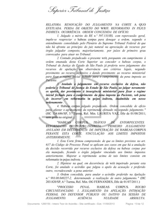 Superior Tribunal de Justiça
RELATORA. RENOVAÇÃO DO JULGAMENTO NA CORTE A QUO
EFETUADA. PERDA DE OBJETO DO WRIT. REFORMATIO IN PEJUS
INDIRETA. OCORRÊNCIA. ORDEM CONCEDIDA DE OFÍCIO.
1. Julgado o mérito do RE n.º 597.133/RS, com repercussão geral,
impõe-se reapreciar o habeas corpus para denegar a ordem, segundo o
entendimento consolidado pelo Plenário do Supremo Tribunal Federal de que
não há afronta ao princípio do juiz natural na apreciação de recursos por
órgão julgador composto, majoritariamente, por juízes de primeiro grau
convocados para atuar no Tribunal.
2. Contudo prejudicado o presente writ, porquanto em cumprimento à
ordem emanada desta Corte Superior ao conceder o habeas corpus, o
Tribunal de Justiça do Estado de São Paulo já proferiu novo julgamento dos
recursos de apelação em observância aos critérios legais, negando
provimento ao recurso defensivo e dando provimento ao recurso ministerial
para fixar o regime inicial fechado para o cumprimento da pena imposta ao
Paciente.
3. Anulado o julgamento em recurso exclusivo da defesa, não
poderia o Tribunal de Justiça do Estado de São Paulo, ao julgar novamente
os apelos, dar provimento à insurgência ministerial para fixar o regime
inicial fechado para o cumprimento da pena imposta ao Paciente, sob pena
de incorrer em reformatio in pejus indireta, inadmitida em nosso
ordenamento .
4. Habeas corpus julgado prejudicado. Ordem concedida de ofício
para, afastar o agravamento da reprimenda efetuado no segundo julgamento. "
(HC 134.686/SP, 5.ª Turma, Rel. Min. LAURITA VAZ, DJe de 01/08/2011;
sem grifo no original.)
"HABEAS CORPUS. TRÁFICO DE ENTORPECENTES.
REFORMATIO IN PEJUS INDIRETA. PRIMEIRO JULGAMENTO
ANULADO EM DECORRÊNCIA DE IMPETRAÇÃO DE HABEAS CORPUS
PERANTE ESTA CORTE. VINCULAÇÃO AOS LIMITES IMPOSTOS
ANTERIORMENTE.
1. Esta Corte firmou compreensão de que os limites previstos no art.
617 do Código de Processo Penal se aplicam aos casos em que há a anulação
da decisão recorrida por recurso exclusivo da defesa ou habeas corpus por
ela manejado, ficando o órgão julgador vinculado aos limites impostos
anteriormente. Majorar a reprimenda acima de tais limites consiste em
reformatio in pejus indireta.
2. Hipótese na qual, em decorrência de writ impetrado perante esta
Corte, foi anulado o acórdão que julgou o apelo da acusação e proferido
outro, recrudescendo a pena anterior.
3. Ordem concedida, para anular o acórdão proferido na Apelação
n.º 993.08.040227-2, determinando a realização de outro julgamento. " (HC
203.820/SP, 6.ª Turma, Rel. Min. OG FERNANDES, DJe de 01/07/2011.)
"PROCESSO PENAL. HABEAS CORPUS. ROUBO
CIRCUNSTANCIADO. 1. JULGAMENTO DA APELAÇÃO. INTIMAÇÃO
PESSOAL DO DEFENSOR PÚBLICO OU DATIVO DA SESSÃO DE
JULGAMENTO. AUSÊNCIA. NULIDADE ABSOLUTA.
Documento: 1260150 - Inteiro Teor do Acórdão - Site certificado - DJe: 11/09/2013 Página 10de 12
 