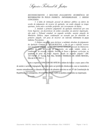 Superior Tribunal de Justiça
RECONHECIMENTO. 2. SEGUNDO JULGAMENTO. OCORRÊNCIA DE
REFORMATIO IN PEJUS INDIRETA. IMPOSSIBILIDADE. 3. ORDEM
CONCEDIDA.
1. A falta de intimação pessoal do defensor público ou dativo da
sessão de julgamento do recurso de apelação, em sendo alegada no tempo
oportuno, torna nulo o acórdão proferido, por cerceamento de defesa.
2. Anulado o primeiro julgamento da apelação ministerial por esta
Corte Superior, em decorrência de ordem concedida em anterior impetração,
não pode o Tribunal estadual, no segundo acórdão, ausente atuação do
Ministério Público, impor condenação ao acusado que foi absolvido no
primeiro julgado, sob pena de incorrer em indevida reformatio in pejus
indireta. Precedentes.
3. Ordem concedida para declarar a nulidade absoluta do julgamento
da Apelação Criminal n.º 993.06.061679-0, a fim de que o referido recurso
seja novamente julgado, agora, com a prévia intimação pessoal da Defensoria
Pública da data da sessão de julgamento, em sendo vedado, ainda, a
condenação do acusado Geraldo Antonio de Souza e qualquer acréscimo no
quantum da pena de Joraci Augusto, fixado no segundo julgado. " (HC
147.736/SP, 6.ª Turma, Rel. Min. MARIA THEREZA DE ASSIS MOURA,
DJe de 01/07/2011.)
Ante o exposto, CONCEDO DE OFÍCIO a ordem de habeas corpus para o fim
de anular o acórdão impugnado, devendo outro ser proferido obedecendo, caso se mantenha o
mesmo entendimento, a cláusula de reserva de plenário prevista no art. 97 da Constituição da
República; por conseguinte, JULGO PREJUDICADO os pedidos deduzidos na impetração.
É o voto.
Documento: 1260150 - Inteiro Teor do Acórdão - Site certificado - DJe: 11/09/2013 Página 11de 12
 