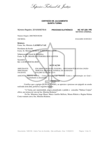 Superior Tribunal de Justiça
CERTIDÃO DE JULGAMENTO
QUINTA TURMA
Número Registro: 2010/0056749-8 PROCESSO ELETRÔNICO HC 167.320 / PR
MATÉRIA CRIMINAL
Número Origem: 200670020106304
EM MESA JULGADO: 03/09/2013
Relatora
Exma. Sra. Ministra LAURITA VAZ
Presidente da Sessão
Exmo. Sr. Ministro MARCO AURÉLIO BELLIZZE
Subprocurador-Geral da República
Exmo. Sr. Dr. BRASILINO PEREIRA DOS SANTOS
Secretário
Bel. LAURO ROCHA REIS
AUTUAÇÃO
IMPETRANTE : EDUARDO TERGOLINA TEIXEIRA - DEFENSOR PÚBLICO DA UNIÃO
IMPETRADO : TRIBUNAL REGIONAL FEDERAL DA 4A REGIÃO
PACIENTE : WALDIR ALVES DE LUCA
ASSUNTO: DIREITO PENAL - Crimes Praticados por Particular Contra a Administração em Geral -
Contrabando ou descaminho
CERTIDÃO
Certifico que a egrégia QUINTA TURMA, ao apreciar o processo em epígrafe na sessão
realizada nesta data, proferiu a seguinte decisão:
"A Turma, por unanimidade, julgou prejudicado o pedido e concedeu "Habeas Corpus"
ofício, nos termos do voto da Sra. Ministra Relatora."
Os Srs. Ministros Jorge Mussi, Marco Aurélio Bellizze, Moura Ribeiro e Regina Helena
Costa votaram com a Sra. Ministra Relatora.
Documento: 1260150 - Inteiro Teor do Acórdão - Site certificado - DJe: 11/09/2013 Página 12de 12
 