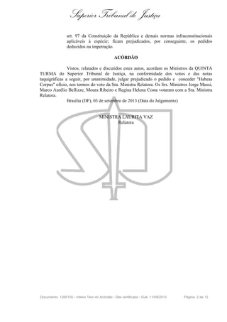 Superior Tribunal de Justiça
art. 97 da Constituição da República e demais normas infraconstitucionais
aplicáveis à espécie; ficam prejudicados, por conseguinte, os pedidos
deduzidos na impetração.
ACÓRDÃO
Vistos, relatados e discutidos estes autos, acordam os Ministros da QUINTA
TURMA do Superior Tribunal de Justiça, na conformidade dos votos e das notas
taquigráficas a seguir, por unanimidade, julgar prejudicado o pedido e conceder "Habeas
Corpus" ofício, nos termos do voto da Sra. Ministra Relatora. Os Srs. Ministros Jorge Mussi,
Marco Aurélio Bellizze, Moura Ribeiro e Regina Helena Costa votaram com a Sra. Ministra
Relatora.
Brasília (DF), 03 de setembro de 2013 (Data do Julgamento)
MINISTRA LAURITA VAZ
Relatora
Documento: 1260150 - Inteiro Teor do Acórdão - Site certificado - DJe: 11/09/2013 Página 2 de 12
 