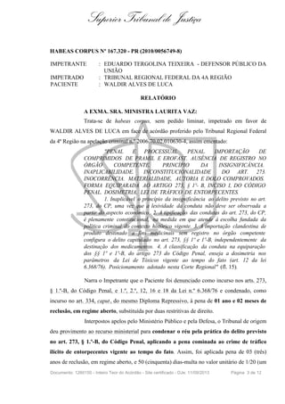 Superior Tribunal de Justiça
HABEAS CORPUS Nº 167.320 - PR (2010/0056749-8)
IMPETRANTE : EDUARDO TERGOLINA TEIXEIRA - DEFENSOR PÚBLICO DA
UNIÃO
IMPETRADO : TRIBUNAL REGIONAL FEDERAL DA 4A REGIÃO
PACIENTE : WALDIR ALVES DE LUCA
RELATÓRIO
A EXMA. SRA. MINISTRA LAURITA VAZ:
Trata-se de habeas corpus, sem pedido liminar, impetrado em favor de
WALDIR ALVES DE LUCA em face de acórdão proferido pelo Tribunal Regional Federal
da 4ª Região na apelação criminal n.º 2006.70.02.010630-4, assim ementado:
"PENAL E PROCESSUAL PENAL. IMPORTAÇÃO DE
COMPRIMIDOS DE PRAMIL E EROFAST. AUSÊNCIA DE REGISTRO NO
ÓRGÃO COMPETENTE. PRINCÍPIO DA INSIGNIFICÂNCIA.
INAPLICABILIDADE. INCONSTITUCIONALIDADE DO ART. 273.
INOCORRÊNCIA. MATERIALIDADE, AUTORIA E DOLO COMPROVADOS.
FORMA EQUIPARADA AO ARTIGO 273, § 1º- B, INCISO I, DO CÓDIGO
PENAL. DOSIMETRIA. LEI DE TRÁFICO DE ENTORPECENTES.
1. Inaplicável o princípio da insignificância ao delito previsto no art.
273, do CP, uma vez que a lesividade da conduta não deve ser observada a
partir do aspecto econômico. 2. A tipificação das condutas do art. 273, do CP,
é plenamente constitucional, na medida em que atende à escolha fundada da
política criminal do contexto histórico vigente. 3. A importação clandestina de
produto destinado a fins medicinais sem registro no órgão competente
configura o delito capitulado no art. 273, §§ 1º e 1º-B, independentemente da
destinação dos medicamentos. 4. A classificação da conduta na equiparação
dos §§ 1º e 1º-B, do artigo 273 do Código Penal, enseja a dosimetria nos
parâmetros da Lei de Tóxicos vigente ao tempo do fato (art. 12 da lei
6.368/76). Posicionamento adotado nesta Corte Regional" (fl. 15).
Narra o Impetrante que o Paciente foi denunciado como incurso nos arts. 273,
§ 1.º-B, do Código Penal, e 1.º, 2.º, 12, 16 e 18 da Lei n.º 6.368/76 e condenado, como
incurso no art. 334, caput, do mesmo Diploma Repressivo, à pena de 01 ano e 02 meses de
reclusão, em regime aberto, substituída por duas restritivas de direito.
Interpostos apelos pelo Ministério Público e pela Defesa, o Tribunal de origem
deu provimento ao recurso ministerial para condenar o réu pela prática do delito previsto
no art. 273, § 1.º-B, do Código Penal, aplicando a pena cominada ao crime de tráfico
ilícito de entorpecentes vigente ao tempo do fato. Assim, foi aplicada pena de 03 (três)
anos de reclusão, em regime aberto, e 50 (cinquenta) dias-multa no valor unitário de 1/20 (um
Documento: 1260150 - Inteiro Teor do Acórdão - Site certificado - DJe: 11/09/2013 Página 3 de 12
 