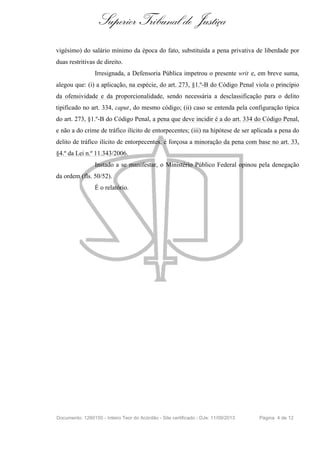 Superior Tribunal de Justiça
vigésimo) do salário mínimo da época do fato, substituída a pena privativa de liberdade por
duas restritivas de direito.
Irresignada, a Defensoria Pública impetrou o presente writ e, em breve suma,
alegou que: (i) a aplicação, na espécie, do art. 273, §1.º-B do Código Penal viola o princípio
da ofensividade e da proporcionalidade, sendo necessária a desclassificação para o delito
tipificado no art. 334, caput, do mesmo código; (ii) caso se entenda pela configuração típica
do art. 273, §1.º-B do Código Penal, a pena que deve incidir é a do art. 334 do Código Penal,
e não a do crime de tráfico ilícito de entorpecentes; (iii) na hipótese de ser aplicada a pena do
delito de tráfico ilícito de entorpecentes, é forçosa a minoração da pena com base no art. 33,
§4.º da Lei n.º 11.343/2006.
Instado a se manifestar, o Ministério Público Federal opinou pela denegação
da ordem (fls. 50/52).
É o relatório.
Documento: 1260150 - Inteiro Teor do Acórdão - Site certificado - DJe: 11/09/2013 Página 4 de 12
 