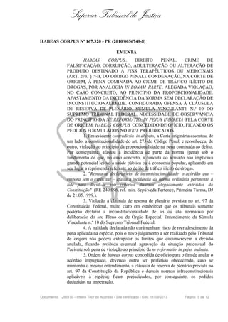 Superior Tribunal de Justiça
HABEAS CORPUS Nº 167.320 - PR (2010/0056749-8)
EMENTA
HABEAS CORPUS . DIREITO PENAL. CRIME DE
FALSIFICAÇÃO, CORRUPÇÃO, ADULTERAÇÃO OU ALTERAÇÃO DE
PRODUTO DESTINADO A FINS TERAPÊUTICOS OU MEDICINAIS
(ART. 273, §1º-B, DO CÓDIGO PENAL). CONDENAÇÃO, NA CORTE DE
ORIGEM, À PENA COMINADA AO CRIME DE TRÁFICO ILÍCITO DE
DROGAS, POR ANALOGIA IN BONAM PARTE. ALEGADA VIOLAÇÃO,
NO CASO CONCRETO, AO PRINCÍPIO DA PROPORCIONALIDADE.
AFASTAMENTO DA INCIDÊNCIA DA NORMA SEM DECLARAÇÃO DE
INCONSTITUCIONALIDADE. CONFIGURADA OFENSA À CLÁUSULA
DE RESERVA DE PLENÁRIO. SÚMULA VINCULANTE N.º 10 DO
SUPREMO TRIBUNAL FEDERAL. NECESSIDADE DE OBSERVÂNCIA
DO PRINCÍPIO DA NE REFORMATIO IN PEJUS INDIRETA PELA CORTE
DE ORIGEM. HABEAS CORPUS CONCEDIDO DE OFÍCIO, FICANDO OS
PEDIDOS FORMULADOS NO WRIT PREJUDICADOS.
1. Em evidente contradictio in abjecto, a Corte originária assentou, de
um lado, a constitucionalidade do art. 273 do Código Penal, e reconheceu, de
outro, violação ao princípio da proporcionalidade na pena cominada ao delito.
Por conseguinte, afastou a incidência de parte da norma (pena) sob o
fundamento de que, no caso concreto, a conduta do acusado não implicava
grande potencial lesivo à saúde pública ou à economia popular, aplicando em
seu lugar a reprimenda referente ao delito de tráfico ilícito de drogas.
2. "Reputa-se declaratório de inconstitucionalidade o acórdão que –
embora sem o explicitar – afasta a incidência da norma ordinária pertinente à
lide para decidi-la sob critérios diversos alegadamente extraídos da
Constituição" (RE 240.096, rel. min. Sepúlveda Pertence, Primeira Turma, DJ
de 21.05.1999.).
3. Violação à cláusula de reserva de plenário prevista no art. 97 da
Constituição Federal, muito claro em estabelecer que os tribunais somente
poderão declarar a inconstitucionalidade de lei ou ato normativo por
deliberação do seu Pleno ou de Órgão Especial. Entendimento da Súmula
Vinculante n.º 10 do Supremo Tribunal Federal.
4. A nulidade declarada não trará nenhum risco de recrudescimento da
pena aplicada na espécie, pois o novo julgamento a ser realizado pelo Tribunal
de origem não poderá extrapolar os limites que circunscrevem a decisão
anulada, ficando proibida eventual agravação da situação processual do
Paciente sob pena de violação ao princípio da ne reformatio in pejus indireta.
5. Ordem de habeas corpus concedida de ofício para o fim de anular o
acórdão impugnado, devendo outro ser proferido obedecendo, caso se
mantenha o mesmo entendimento, a cláusula de reserva de plenário prevista no
art. 97 da Constituição da República e demais normas infraconstitucionais
aplicáveis à espécie; ficam prejudicados, por conseguinte, os pedidos
deduzidos na impetração.
Documento: 1260150 - Inteiro Teor do Acórdão - Site certificado - DJe: 11/09/2013 Página 5 de 12
 
