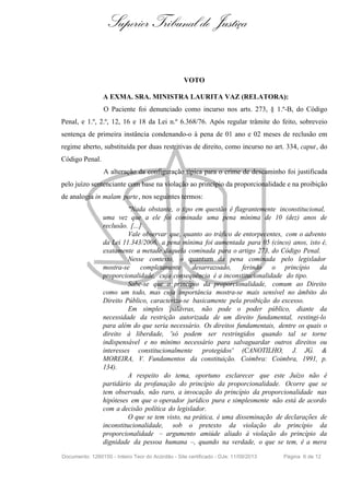 Superior Tribunal de Justiça
VOTO
A EXMA. SRA. MINISTRA LAURITA VAZ (RELATORA):
O Paciente foi denunciado como incurso nos arts. 273, § 1.º-B, do Código
Penal, e 1.º, 2.º, 12, 16 e 18 da Lei n.º 6.368/76. Após regular trâmite do feito, sobreveio
sentença de primeira instância condenando-o à pena de 01 ano e 02 meses de reclusão em
regime aberto, substituída por duas restritivas de direito, como incurso no art. 334, caput, do
Código Penal.
A alteração da configuração típica para o crime de descaminho foi justificada
pelo juízo sentenciante com base na violação ao princípio da proporcionalidade e na proibição
de analogia in malam parte, nos seguintes termos:
"Nada obstante, o tipo em questão é flagrantemente inconstitucional,
uma vez que a ele foi cominada uma pena mínima de 10 (dez) anos de
reclusão. [...]
Vale observar que, quanto ao tráfico de entorpecentes, com o advento
da Lei 11.343/2006, a pena mínima foi aumentada para 05 (cinco) anos, isto é,
exatamente a metade daquela cominada para o artigo 273, do Código Penal.
Nesse contexto, o quantum da pena cominada pelo legislador
mostra-se completamente desarrazoado, ferindo o princípio da
proporcionalidade, cuja consequência é a inconstitucionalidade do tipo.
Sabe-se que o princípio da proporcionalidade, comum ao Direito
como um todo, mas cuja importância mostra-se mais sensível no âmbito do
Direito Público, caracteriza-se basicamente pela proibição do excesso.
Em simples palavras, não pode o poder público, diante da
necessidade da restrição autorizada de um direito fundamental, restingi-lo
para além do que seria necessário. Os direitos fundamentais, dentre os quais o
direito à liberdade, 'só podem ser restringidos quando tal se torne
indispensável e no mínimo necessário para salvaguardar outros direitos ou
interesses constitucionalmente protegidos' (CANOTILHO, J. JG. &
MOREIRA, V. Fundamentos da constituição. Coimbra: Coimbra, 1991, p.
134).
A respeito do tema, oportuno esclarecer que este Juízo não é
partidário da profanação do princípio da proporcionalidade. Ocorre que se
tem observado, não raro, a invocação do princípio da proporcionalidade nas
hipóteses em que o operador jurídico pura e simplesmente não está de acordo
com a decisão política do legislador.
O que se tem visto, na prática, é uma disseminação de declarações de
inconstitucionalidade, sob o pretexto da violação do princípio da
proporcionalidade – argumento amiúde aliado à violação do princípio da
dignidade da pessoa humana –, quando na verdade, o que se tem, é a mera
Documento: 1260150 - Inteiro Teor do Acórdão - Site certificado - DJe: 11/09/2013 Página 6 de 12
 