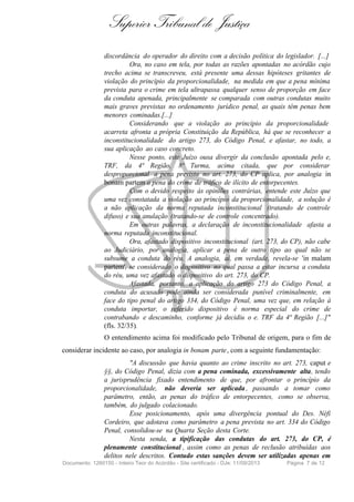 Superior Tribunal de Justiça
discordância do operador do direito com a decisão política do legislador. [...]
Ora, no caso em tela, por todas as razões apontadas no acórdão cujo
trecho acima se transcreveu, está presente uma dessas hipóteses gritantes de
violação do princípio da proporcionalidade, na medida em que a pena mínima
prevista para o crime em tela ultrapassa qualquer senso de proporção em face
da conduta apenada, principalmente se comparada com outras condutas muito
mais graves previstas no ordenamento jurídico penal, as quais têm penas bem
menores cominadas.[...]
Considerando que a violação ao princípio da proporcionalidade
acarreta afronta a própria Constituição da República, há que se reconhecer a
inconstitucionalidade do artigo 273, do Código Penal, e afastar, no todo, a
sua aplicação ao caso concreto.
Nesse ponto, este Juízo ousa divergir da conclusão apontada pelo e,
TRF, da 4ª Região, 8ª Turma, acima citada, que por considerar
desproporcional a pena prevista no art. 273, do CP aplica, por analogia in
bonam partem a pena do crime de tráfico de ilícito de entorpecentes.
Com o devido respeito às opiniões contrárias, entende este Juízo que
uma vez constatada a violação ao princípio da proporcionalidade, a solução é
a não aplicação da norma reputada inconstitucional (tratando de controle
difuso) e sua anulação (tratando-se de controle concentrado).
Em outras palavras, a declaração de inconstitucionalidade afasta a
norma reputada inconstitucional.
Ora, afastado dispositivo inconstitucional (art. 273, do CP), não cabe
ao Judiciário, por analogia, aplicar a pena de outro tipo ao qual não se
subsume a conduta do réu. A analogia, aí, em verdade, revela-se 'in malam
partem', se considerado o dispositivo no qual passa a estar incursa a conduta
do réu, uma vez afastado o dispositivo do art. 273, do CP.
Afastada, portanto, a aplicação do artigo 273 do Código Penal, a
conduta do acusado pode ainda ser considerada punível criminalmente, em
face do tipo penal do artigo 334, do Código Penal, uma vez que, em relação à
conduta importar, o referido dispositivo é norma especial do crime de
contrabando e descaminho, conforme já decidiu o e. TRF da 4ª Região [...]"
(fls. 32/35).
O entendimento acima foi modificado pelo Tribunal de origem, para o fim de
considerar incidente ao caso, por analogia in bonam parte, com a seguinte fundamentação:
"A discussão que havia quanto ao crime inscrito no art. 273, caput e
§§, do Código Penal, dizia com a pena cominada, excessivamente alta, tendo
a jurisprudência fixado entendimento de que, por afrontar o princípio da
proporcionalidade, não deveria ser aplicada , passando a tomar como
parâmetro, então, as penas do tráfico de entorpecentes, como se observa,
também, do julgado colacionado.
Esse posicionamento, após uma divergência pontual do Des. Néfi
Cordeiro, que adotava como parâmetro a pena prevista no art. 334 do Código
Penal, consolidou-se na Quarta Seção desta Corte.
Nesta senda, a tipificação das condutas do art. 273, do CP, é
plenamente constitucional , assim como as penas de reclusão atribuídas aos
delitos nele descritos. Contudo estas sanções devem ser utilizadas apenas em
Documento: 1260150 - Inteiro Teor do Acórdão - Site certificado - DJe: 11/09/2013 Página 7 de 12
 
