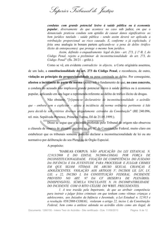 Superior Tribunal de Justiça
condutas com grande potencial lesivo à saúde pública ou à economia
popular, diversamente do que acontece no caso sub judice, em que o
denunciado praticou conduta sem aptidão de causar danos significativos ao
bem jurídico tutelado - saúde pública - sendo assim deverá ser aplicada a
retribuição proporcional ao risco causado. E, conforme o já explicitado, é
feita uma analogia in bonam partem aplicando-se a pena de delito (tráfico
ilícito de entorpecentes) que protege o mesmo bem jurídico.
Assim, definido o enquadramento legal do fato - art. 273, § 1º-B, I, do
Código Penal, rejeito a preliminar de inconstitucionalidade do art. 273, do
Código Penal" (fls. 20/21 – grifei.).
Como se vê, em evidente contradictio in abjecto, a Corte originária assentou,
de um lado, a constitucionalidade do art. 273 do Código Penal, e reconheceu, de outro,
violação ao princípio da proporcionalidade na pena cominada ao delito. Por conseguinte,
afastou a incidência de parte da norma (pena) sob o fundamento de que, no caso concreto,
a conduta do acusado não implicava grande potencial lesivo à saúde pública ou à economia
popular, aplicando em seu lugar a reprimenda referente ao delito de tráfico ilícito de drogas.
Não obstante, "[r]eputa-se declaratório de inconstitucionalidade o acórdão
que – embora sem o explicitar – afasta a incidência da norma ordinária pertinente à lide
para decidi-la sob critérios diversos alegadamente extraídos da Constituição" (RE 240.096,
rel. min. Sepúlveda Pertence, Primeira Turma, DJ de 21.05.1999.).
Disso se segue que o acórdão proferido pelo Tribunal de origem não observou
a cláusula de reserva de plenário prevista no art. 97 da Constituição Federal, muito claro em
estabelecer que os tribunais somente poderão declarar a inconstitucionalidade de lei ou ato
normativo por deliberação do seu Pleno ou de Órgão Especial.
A propósito:
"HABEAS CORPUS. NÃO APLICAÇÃO DA LEI ESTADUAL N.
12.913/2008 E DO EDITAL 58/2008-COMAG POR FORÇA DE
INCONSTITUCIONALIDADE. FIXAÇÃO DE COMPETÊNCIA DO JUIZADO
DA INFÂNCIA E DA JUVENTUDE PARA PROCESSAR E JULGAR CRIMES
EM QUE SEJAM VÍTIMAS DE ABUSO SEXUAL CRIANÇAS E
ADOLESCENTES. VIOLAÇÃO AOS ARTIGOS 5º, INCISOS LII, LIV, LV,
LXI; e 22, INCISO I, DA CONSTITUIÇÃO FEDERAL. INCIDENTE
PREVISTO NO ART. 97 DA CF (RESERVA DE PLENÁRIO).
INDISPENSÁVEL. SÚMULA VINCULANTE N. 10. INCOMPATIBILIDADE
DO INCIDENTE COM O RITO CÉLERE DO WRIT. PRECEDENTES.
1. A tese trazida pela Impetrante, de que ao atribuir competência
para instruir e julgar feitos criminais em que tenham como vítimas crianças e
adolescentes, aos Juizados da Infância e Juventude, a Lei Estadual n. 12.913 e
a resolução 058/2008-COMAG, violaram o artigo 22, inciso I, da Constituição
Federal, bem como a antítese adotada no acórdão eleito como ato ilegal, de
Documento: 1260150 - Inteiro Teor do Acórdão - Site certificado - DJe: 11/09/2013 Página 8 de 12
 