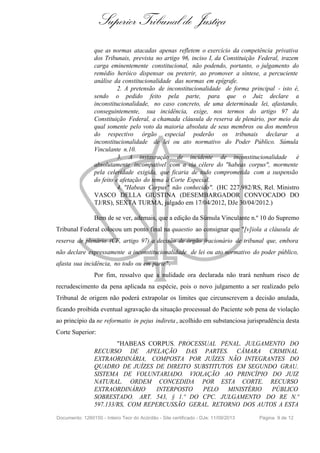 Superior Tribunal de Justiça
que as normas atacadas apenas refletem o exercício da competência privativa
dos Tribunais, prevista no artigo 96, inciso I, da Constituição Federal, trazem
carga eminentemente constitucional, não podendo, portanto, o julgamento do
remédio heróico dispensar ou preterir, ao promover a síntese, a percuciente
análise da constitucionalidade das normas em epígrafe.
2. A pretensão de inconstitucionalidade de forma principal - isto é,
sendo o pedido feito pela parte, para que o Juiz declare a
inconstitucionalidade, no caso concreto, de uma determinada lei, afastando,
conseguintemente, sua incidência, exige, nos termos do artigo 97 da
Constituição Federal, a chamada cláusula de reserva de plenário, por meio da
qual somente pelo voto da maioria absoluta de seus membros ou dos membros
do respectivo órgão especial poderão os tribunais declarar a
inconstitucionalidade de lei ou ato normativo do Poder Público. Súmula
Vinculante n.10.
3. A instauração de incidente de inconstitucionalidade é
absolutamente incompatível com a via célere do "habeas corpus", mormente
pela celeridade exigida, que ficaria de todo comprometida com a suspensão
do feito e afetação do tema à Corte Especial.
4. "Habeas Corpus" não conhecido". (HC 227.982/RS, Rel. Ministro
VASCO DELLA GIUSTINA (DESEMBARGADOR CONVOCADO DO
TJ/RS), SEXTA TURMA, julgado em 17/04/2012, DJe 30/04/2012.)
Bem de se ver, ademais, que a edição da Súmula Vinculante n.º 10 do Supremo
Tribunal Federal colocou um ponto final na quaestio ao consignar que "[v]iola a cláusula de
reserva de plenário (CF, artigo 97) a decisão de órgão fracionário de tribunal que, embora
não declare expressamente a inconstitucionalidade de lei ou ato normativo do poder público,
afasta sua incidência, no todo ou em parte".
Por fim, ressalvo que a nulidade ora declarada não trará nenhum risco de
recrudescimento da pena aplicada na espécie, pois o novo julgamento a ser realizado pelo
Tribunal de origem não poderá extrapolar os limites que circunscrevem a decisão anulada,
ficando proibida eventual agravação da situação processual do Paciente sob pena de violação
ao princípio da ne reformatio in pejus indireta, acolhido em substanciosa jurisprudência desta
Corte Superior:
"HABEAS CORPUS. PROCESSUAL PENAL. JULGAMENTO DO
RECURSO DE APELAÇÃO DAS PARTES. CÂMARA CRIMINAL
EXTRAORDINÁRIA, COMPOSTA POR JUÍZES NÃO INTEGRANTES DO
QUADRO DE JUÍZES DE DIREITO SUBSTITUTOS EM SEGUNDO GRAU.
SISTEMA DE VOLUNTARIADO. VIOLAÇÃO AO PRINCÍPIO DO JUIZ
NATURAL. ORDEM CONCEDIDA POR ESTA CORTE. RECURSO
EXTRAORDINÁRIO INTERPOSTO PELO MINISTÉRIO PÚBLICO
SOBRESTADO. ART. 543, § 1.º DO CPC. JULGAMENTO DO RE N.º
597.133/RS, COM REPERCUSSÃO GERAL. RETORNO DOS AUTOS A ESTA
Documento: 1260150 - Inteiro Teor do Acórdão - Site certificado - DJe: 11/09/2013 Página 9 de 12
 