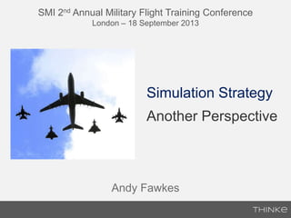 SMI 2nd Annual Military Flight Training Conference
London – 18 September 2013
Simulation Strategy
Another Perspective
Andy Fawkes
 