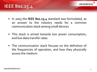 • In 2003 the IEEE 802.15.4 standard was formulated, as
an answer to the industry needs for a common
communication stack among small devices
• This stack is aimed towards low power consumption,
and low data transfer rates
• The communication stack focuses on the definition of
the frequencies of operation, and how they physically
access the medium
IEEE 802.15.4
13
 