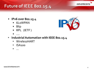 • IPv6 over 802.15.4
• 6LoWPAN
• Blip
• RPL (IETF )
• ….
• Industrial Automation with IEEE 802.15.4
• WirelessHART
• ISA100
• …
Future of IEEE 802.15.4
17
 