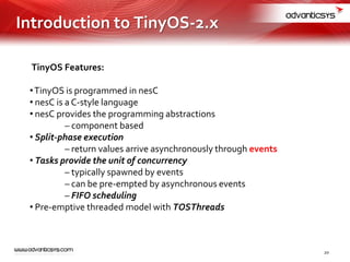 TinyOS Features:
•TinyOS is programmed in nesC
• nesC is a C-style language
• nesC provides the programming abstractions
– component based
• Split-phase execution
– return values arrive asynchronously through events
• Tasks provide the unit of concurrency
– typically spawned by events
– can be pre-empted by asynchronous events
– FIFO scheduling
• Pre-emptive threaded model with TOSThreads
Introduction to TinyOS-2.x
20
 