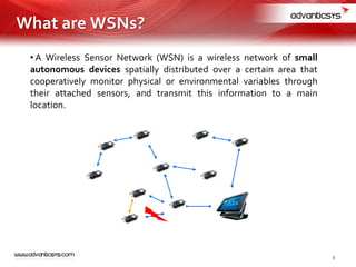 • A Wireless Sensor Network (WSN) is a wireless network of small
autonomous devices spatially distributed over a certain area that
cooperatively monitor physical or environmental variables through
their attached sensors, and transmit this information to a main
location.
What are WSNs?
3
 
