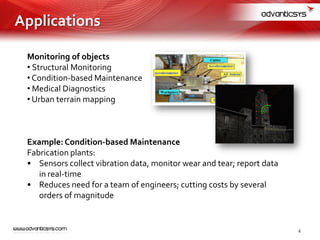 Monitoring of objects
• Structural Monitoring
• Condition-based Maintenance
• Medical Diagnostics
• Urban terrain mapping
Example:Condition-based Maintenance
Fabrication plants:
• Sensors collect vibration data, monitor wear and tear; report data
in real-time
• Reduces need for a team of engineers; cutting costs by several
orders of magnitude
Applications
6
 