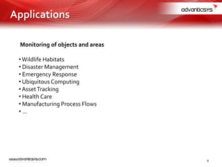 Monitoring of objects and areas
•Wildlife Habitats
• Disaster Management
• Emergency Response
• Ubiquitous Computing
•AssetTracking
• Health Care
• Manufacturing Process Flows
• …
Applications
8
 