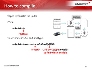 • Open terminal in the folder
•Type:
make telosb
• Insert mote in USB port and type:
make telosb reinstall.1 bsl,/dev/ttyUSB0
Platform
MoteID USB port (type motelist
to find which one it is
10
How to compile
 