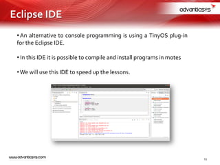 • An alternative to console programming is using a TinyOS plug-in
for the Eclipse IDE.
• In this IDE it is possible to compile and install programs in motes
•We will use this IDE to speed up the lessons.
13
Eclipse IDE
 
