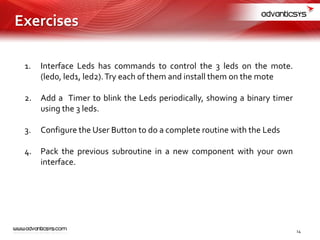 1. Interface Leds has commands to control the 3 leds on the mote.
(led0, led1, led2).Try each of them and install them on the mote
2. Add a Timer to blink the Leds periodically, showing a binary timer
using the 3 leds.
3. Configure the User Button to do a complete routine with the Leds
4. Pack the previous subroutine in a new component with your own
interface.
14
Exercises
 