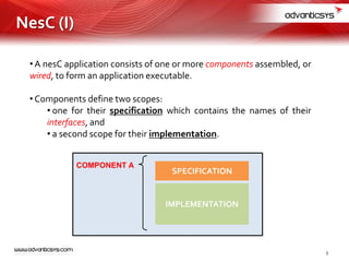 • A nesC application consists of one or more components assembled, or
wired, to form an application executable.
• Components define two scopes:
• one for their specification which contains the names of their
interfaces, and
• a second scope for their implementation.
COMPONENT A
SPECIFICATION
IMPLEMENTATION
3
NesC (I)
 