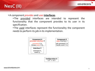 •A component provides and uses interfaces.
•The provided interfaces are intended to represent the
functionality that the component provides to its user in its
specification.
•The used interfaces represent the functionality the component
needs to perform its job in its implementation.
4
NesC (II)
 