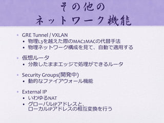 その他の	
  
ネットワーク機能  
•  GRE	
  Tunnel	
  /	
  VXLAN	
  
•  物理理L3を越えた際のMAC2MACの代替⼿手法	
  
•  物理理ネットワーク構成を⾒見見て、⾃自動で適⽤用する	
  
•  仮想ルータ	
  
•  分散したままエッジで処理理ができるルータ	
  
•  Security	
  Groups(開発中)	
  
•  動的なファイアウォール機能	
  
•  External	
  IP	
  
•  いわゆるNAT	
  
•  グローバルIPアドレスと、	
  
ローカルIPアドレスの相互変換を⾏行行う
 