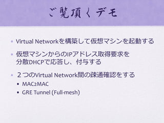 ご覧頂くデモ  
•  Virtual	
  Networkを構築して仮想マシンを起動する	
  
•  仮想マシンからのIPアドレス取得要求を	
  
分散DHCPで応答し、付与する	
  
•  ２つのVirtual	
  Network間の疎通確認をする
•  MAC2MAC	
  
•  GRE	
  Tunnel	
  (Full-­‐mesh)
 