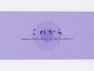これから  
Wakame-­‐vdcがあったので、ここまで５ヶ⽉月と少し
 
