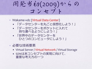 開発当初(2009)からの
コンセプト  
•  Wakame-­‐vdc	
  (Virtual	
  Data	
  Center)	
  
•  「データセンターを丸ごと仮想化しよう！」	
  
•  「データセンターをポケットに⼊入れて	
  
 　持ち運べるようにしよう！」	
  
•  「世界中のデータセンターを	
  
 　ひとつのコンピュータにしよう！」	
  
•  必要な技術要素	
  
•  Virtual	
  Server	
  /	
  Virtual	
  Network	
  /	
  Virtual	
  Storage	
  
•  SDNは本コンセプトの実現に向けて、	
  
重要な考え⽅方の⼀一つ	
  
 