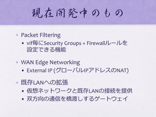 現在開発中のもの  
•  Packet	
  Filtering	
  
•  vif毎にSecurity	
  Groups	
  +	
  Firewallルールを	
  
設定できる機能	
  
•  WAN	
  Edge	
  Networking	
  
•  External	
  IP	
  (グローバルIPアドレスのNAT)	
  
•  既存LANへの拡張	
  
•  仮想ネットワークと既存LANの接続を提供	
  
•  双⽅方向の通信を橋渡しするゲートウェイ	
  
 