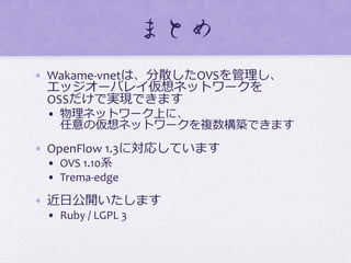 まとめ  
•  Wakame-­‐vnetは、分散したOVSを管理理し、	
  
エッジオーバレイ仮想ネットワークを	
  
OSSだけで実現できます	
  
•  物理理ネットワーク上に、	
  
任意の仮想ネットワークを複数構築できます	
  
•  OpenFlow	
  1.3に対応しています	
  
•  OVS	
  1.10系	
  
•  Trema-­‐edge	
  
•  近⽇日公開いたします	
  
•  Ruby	
  /	
  LGPL	
  3	
  
 