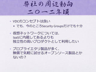 弊社の周�辺動向�	
  
二〇一二年頃  
•  VDCのコンセプトは良良い	
  
•  でも、今のところSecurity	
  Groupsだけでも⼗十分	
  
•  仮想ネットワークについては、	
  
IaaSに内蔵してあるよりも	
  
独⽴立立性の⾼高いプロダクトとして利利⽤用したい	
  
•  プロプライエタリ製品が多く、	
  
無償で気軽に試せるオープンソース製品とか	
  
ないの？	
  
 