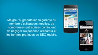 Malgré l’augmentation fulgurante du
nombre d’utilisateurs mobiles, de
nombreuses entreprises continuent
de négliger l'expérience utilisateur et
les bonnes pratiques du SEO mobile.
 