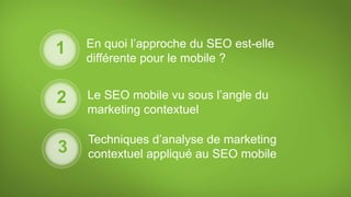 En quoi l’approche du SEO est-elle
différente pour le mobile ?
Le SEO mobile vu sous l’angle du
marketing contextuel
Techniques d’analyse de marketing
contextuel appliqué au SEO mobile
1
2
3
 