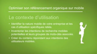 Optimiser son référencement organique sur mobile
Le contexte d’utilisation
• Identifier la nature mobile de votre entreprise et les
cas d’utilisation spécifiques reliés.
• Inventorier les intentions de recherche mobiles
potentielles et leurs groupes de mots-clés associés.
• Créer du contenu répondant aux intentions des
utilisateurs mobiles.
 