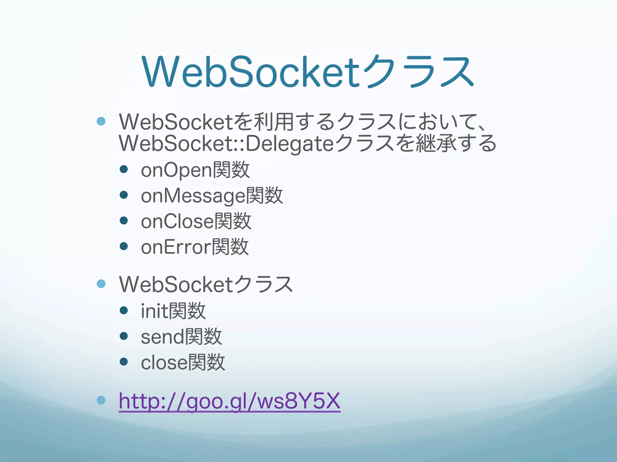 WebSocketクラス
—  WebSocketを利用するクラスにおいて、
WebSocket::Delegateクラスを継承する
—  onOpen関数
—  onMessage関数
—  onClose関数
—  onError関数
—  WebSocketクラス
—  init関数
—  send関数
—  close関数
—  http://goo.gl/ws8Y5X
 