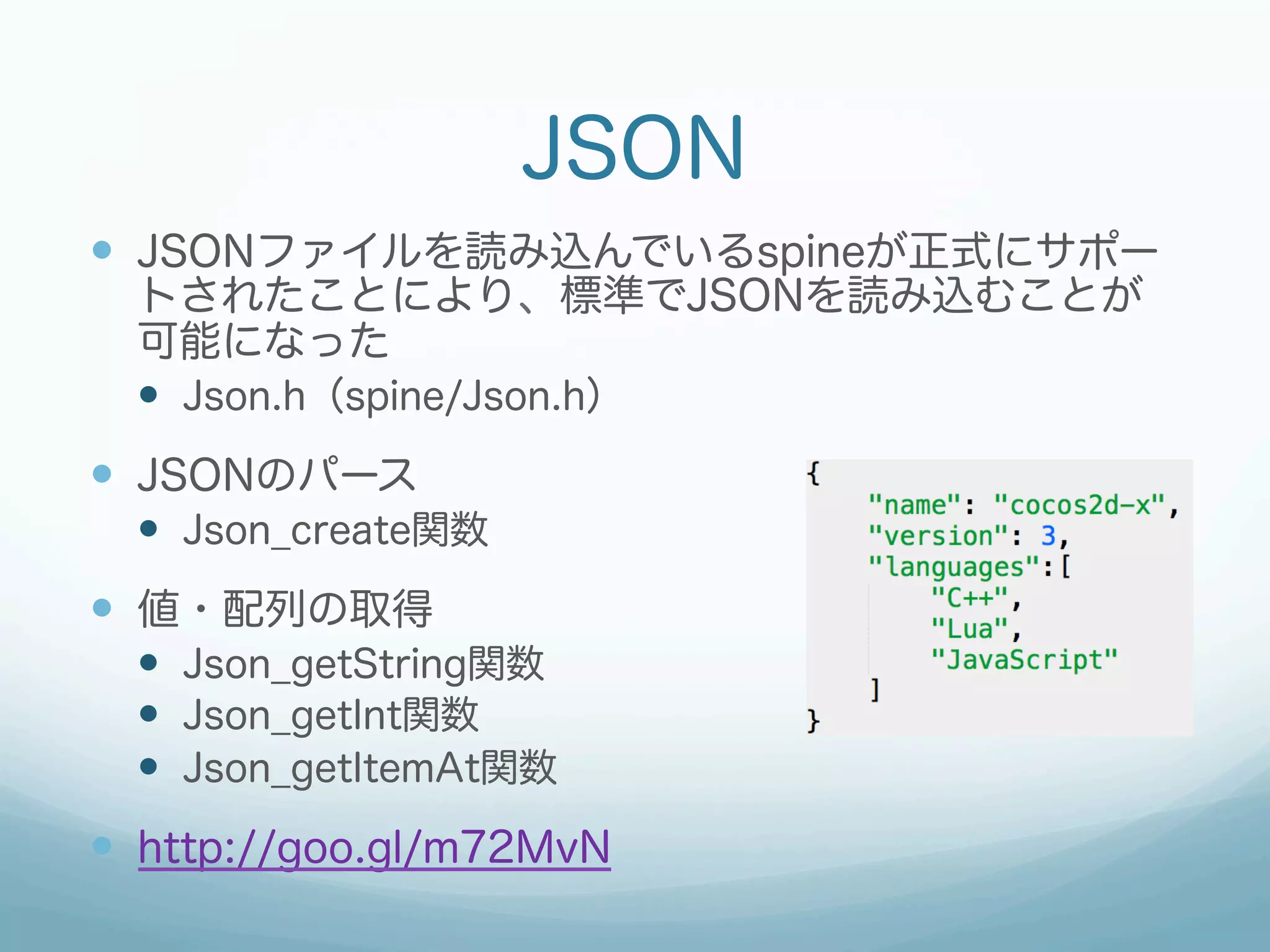 JSON
—  JSONファイルを読み込んでいるspineが正式にサポー
トされたことにより、標準でJSONを読み込むことが
可能になった
—  Json.h（spine/Json.h）
—  JSONのパース
—  Json_create関数
—  値・配列の取得
—  Json_getString関数
—  Json_getInt関数
—  Json_getItemAt関数
—  http://goo.gl/m72MvN
 