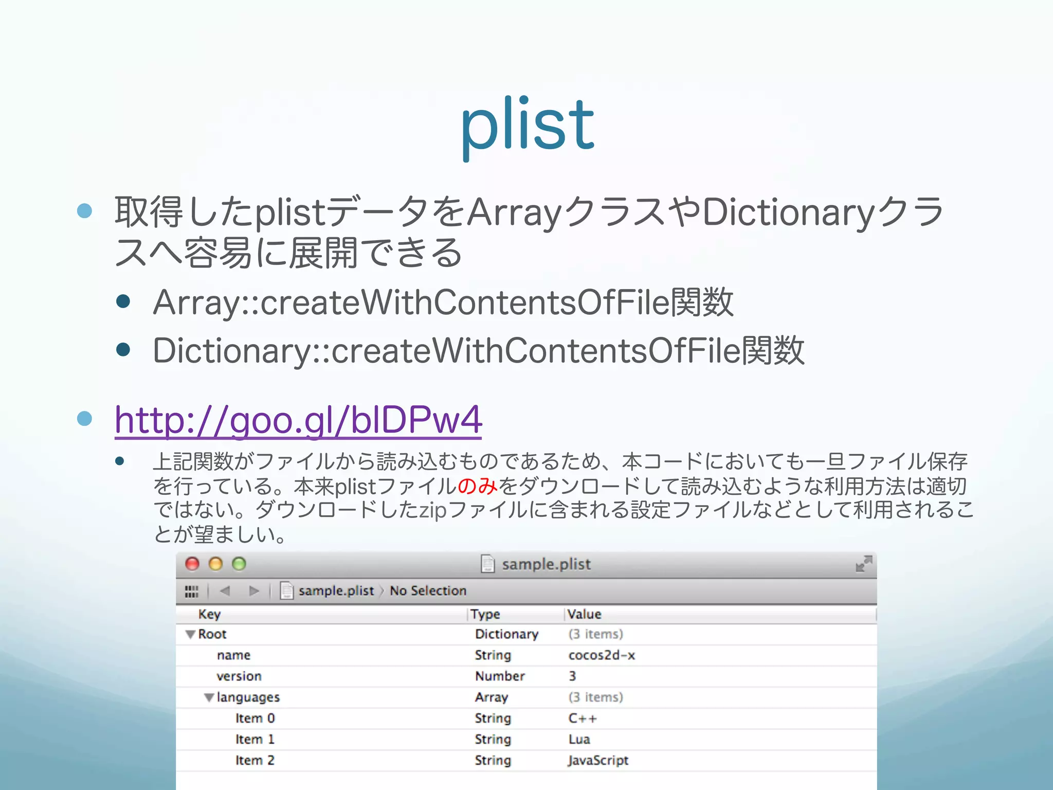 plist
—  取得したplistデータをArrayクラスやDictionaryクラ
スへ容易に展開できる
—  Array::createWithContentsOfFile関数
—  Dictionary::createWithContentsOfFile関数
—  http://goo.gl/blDPw4
—  上記関数がファイルから読み込むものであるため、本コードにおいても一旦ファイル保存
を行っている。本来plistファイルのみをダウンロードして読み込むような利用方法は適切
ではない。ダウンロードしたzipファイルに含まれる設定ファイルなどとして利用されるこ
とが望ましい。
 