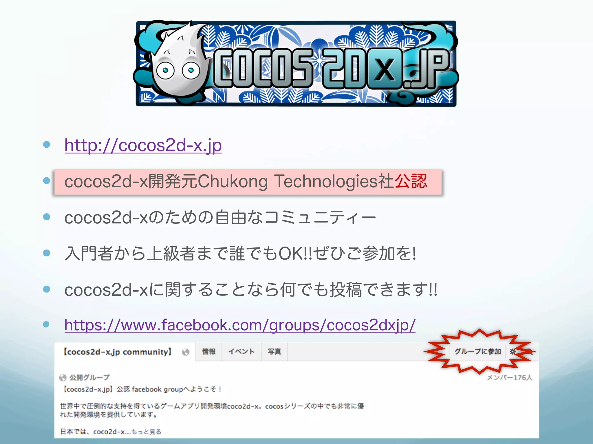 —  http://cocos2d-x.jp
—  cocos2d-x開発元Chukong Technologies社公認
—  cocos2d-xのための自由なコミュニティー
—  入門者から上級者まで誰でもOK!!ぜひご参加を!
—  cocos2d-xに関することなら何でも投稿できます!!
—  https://www.facebook.com/groups/cocos2dxjp/
 