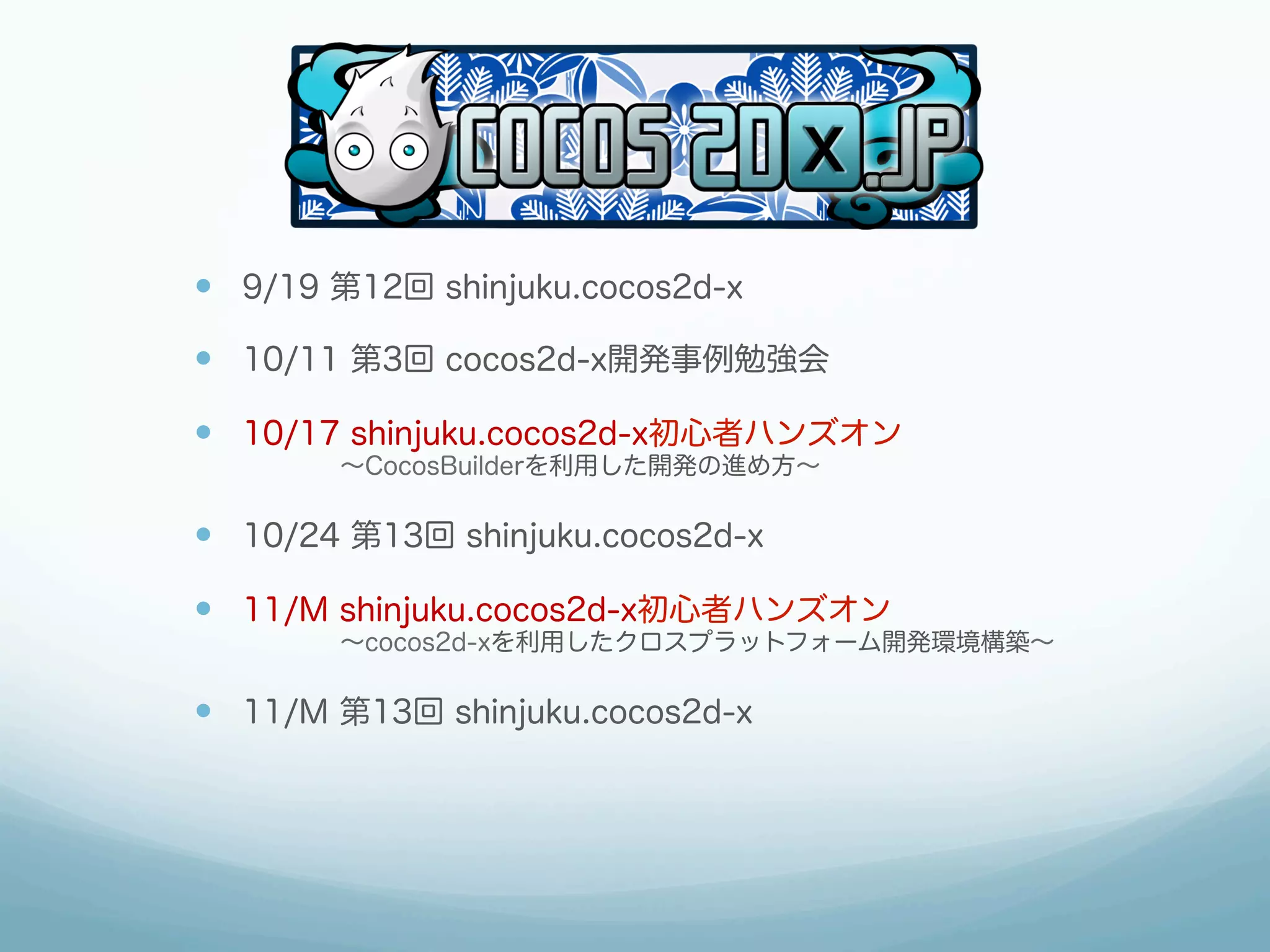 —  9/19 第12回 shinjuku.cocos2d-x
—  10/11 第3回 cocos2d-x開発事例勉強会
—  10/17 shinjuku.cocos2d-x初心者ハンズオン
    ∼CocosBuilderを利用した開発の進め方∼
—  10/24 第13回 shinjuku.cocos2d-x
—  11/M shinjuku.cocos2d-x初心者ハンズオン
    ∼cocos2d-xを利用したクロスプラットフォーム開発環境構築∼
—  11/M 第13回 shinjuku.cocos2d-x
 