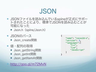 JSON
  JSONファイルを読み込んでいるspineが正式にサポー
トされたことにより、標準でJSONを読み込むことが
可能になった
  Json.h（spine/Json.h）
  JSONのパース
  Json_crea...