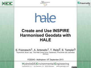 Create and Use INSPIRE
Harmonised Geodata with
HALE
S. Franceschi1, A. Antonello1, T. Reitz2, S. Templer3
1HydroloGIS, Bozen, Italy, 2Esri R&D Center Zurich, Switzerland, 3Fraunhofer IGD, Darmstadt,
Germany
FOSS4G - Nottingham 19th
September 2013
 