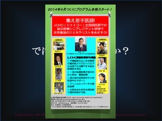 では私はどうするか？
総合医育成を！
Yutaka Kuroda, MD, PhD, FJSIM. Department of Community Medicine, Kumamoto University Hospital
集え若手医師!　
JCHO（ジェイコー）全国病院群での
総合診療シニアレジデント研修で
世界最強のジェネラリストをめざそう!
☆指導医群☆
[JCHO臨床研修の特徴]
◉ 守備範囲の広い世界標準
の臨床能力でグローバルで
も地域でも活躍できる総合
診療医を育成
◉ 一流の指導医陣が国内外
から参加・積極指導
◉ 国内海外研修留学や大学
院進学もサポート
◉ クリニカルリサーチの徹
底指導
◉ 全国各地の多彩な病院群
で選択研修が可能
地域医療機能推進機構（JCHO: Japan Community Health Care Organization）　
講師陣：徳田安春（toukontokuda@gmail.com）ほか
対象：2014年度の時点で卒後３年目以上の医師（年齢不問）
問合せ先　client@rfo.go.jp 　直通電話　03-5791-8222 　
担当　長濱誉佳 企画部副部長
ＪＣＨＯで実施する各専門医研修コースは各病院（添付地図）ホームページで参照ください。
☆指導医群☆
Peter Barnett
箕輪良行
名郷直樹
尾身　茂
ＲＦＯ理事長（元ＷＨＯ西太平洋地域事務局長）
徳田安春
黒田　豊
石山貴章
志水太郎
プラス
JCHO病院群
が全国に誇る
指導医群！
 