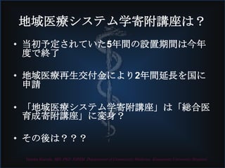 Yutaka Kuroda, MD, PhD, FJSIM. Department of Community Medicine, Kumamoto University Hospital
地域医療システム学寄附講座は？
• 当初予定されていた5年間の設置期間は今年
度で終了
• 地域医療再生交付金により2年間延長を国に
申請
• 「地域医療システム学寄附講座」は「総合医
育成寄附講座」に変身？
• その後は？？？
 