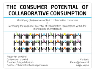 THE CONSUMER POTENTIAL OF
COLLABORATIVE CONSUMPTION
Identifying (the) motives of Dutch collaborative consumers
&
Measuring the consumer potential of Collaborative Consumption within the
municipality of Amsterdam
Pieter van de Glind
Co-founder: shareNL
Founder: Tuintjedelen(.nl)
Curator: CollaborativeConsumption.com
Contact:
Pieter@sharenl.nl
0637410400
 