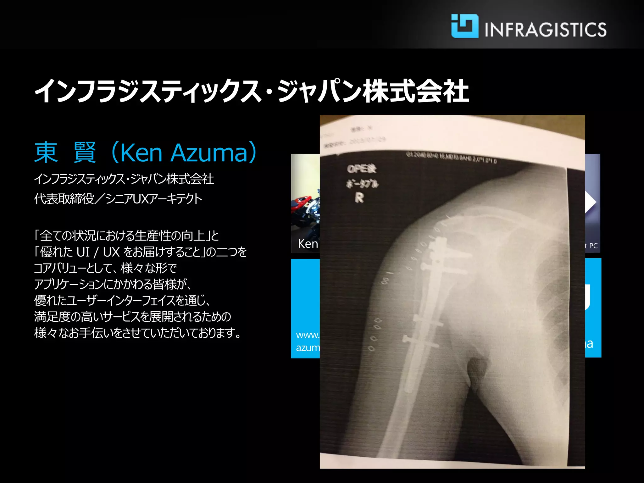 Ken Azuma
東 賢（Ken Azuma）
インフラジスティックス・ジャパン株式会社
代表取締役／シニアUXアーキテクト
「全ての状況における生産性の向上」と
「優れた UI / UX をお届けすること」の二つを
コアバリューとして、様々な形で
アプリケーションにかかわる皆様が、
優れたユーザーインターフェイスを通じ、
満足度の高いサービスを展開されるための
様々なお手伝いをさせていただいております。
インフラジスティックス・ジャパン株式会社
f
Microsoft MVP
Windows Touch & Tablet PC
Blog
 