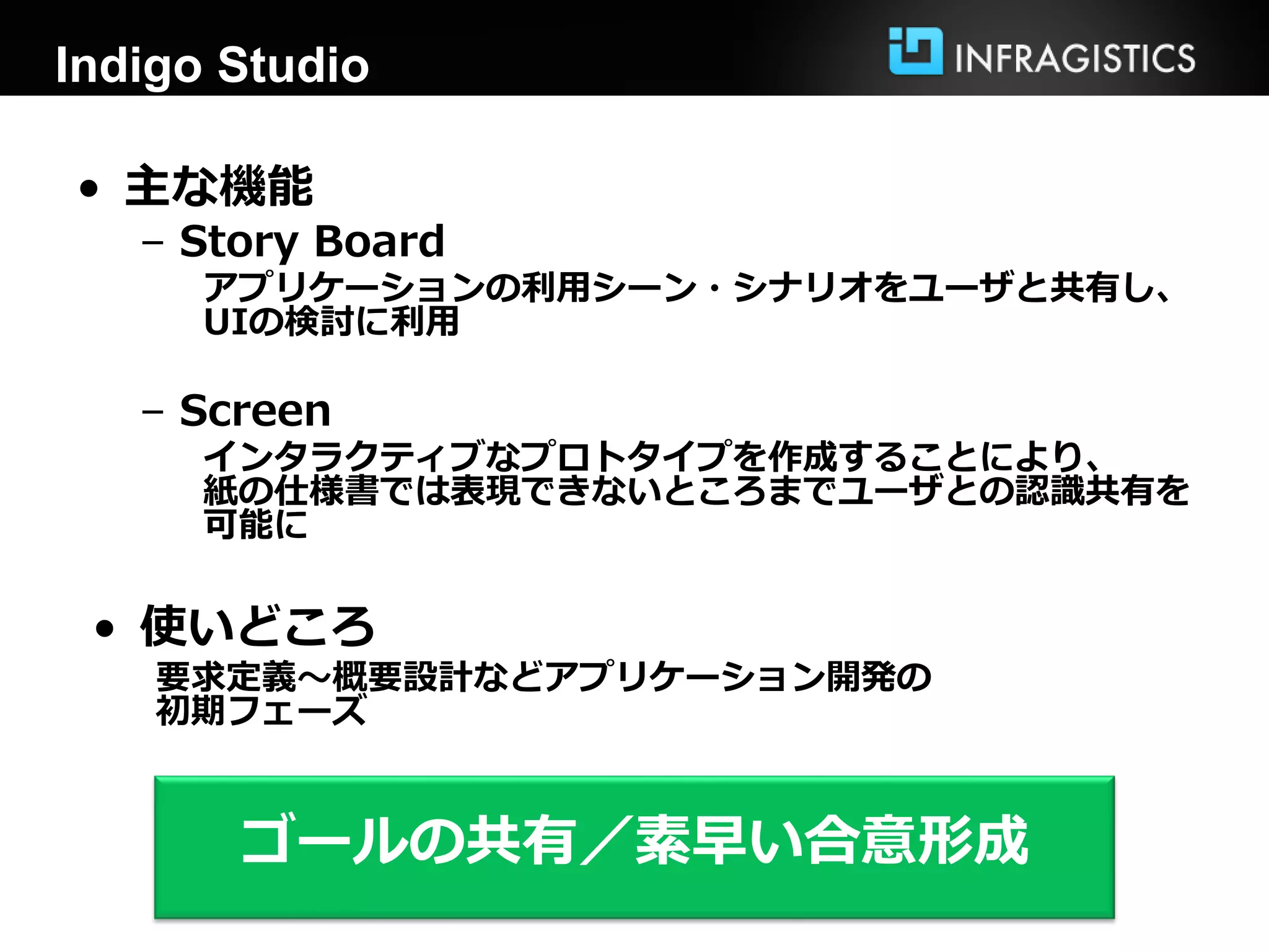 Indigo Studio
• 主な機能
– Story Board
アプリケーションの利用シーン・シナリオをユーザと共有し、
UIの検討に利用
– Screen
インタラクティブなプロトタイプを作成することにより、
紙の仕様書では表現できないところまでユーザとの認識共有を
可能に
• 使いどころ
要求定義～概要設計などアプリケーション開発の
初期フェーズ
ゴールの共有／素早い合意形成
 
