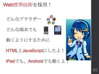 Web標準技術を採用！
どんなブラウザー
どんな端末でも
動くようにするために
HTMLとJavaScriptにしたよ！
iPadでも、Androidでも動くよ！
45
 