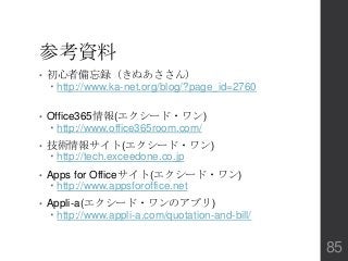 参考資料
• 初心者備忘録（きぬあささん）
 http://www.ka-net.org/blog/?page_id=2760
• Office365情報(エクシード・ワン)
 http://www.office365room.com/
• 技術情報サイト(エクシード・ワン)
 http://tech.exceedone.co.jp
• Apps for Officeサイト(エクシード・ワン)
 http://www.appsforoffice.net
• Appli-a(エクシード・ワンのアプリ)
 http://www.appli-a.com/quotation-and-bill/
85
 